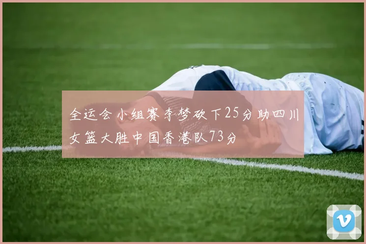 全运会小组赛李梦砍下25分助四川女篮大胜中国香港队73分
