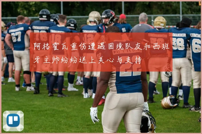 阿格霍瓦重伤遭遇困境队友和西班牙主帅纷纷送上关心与支持