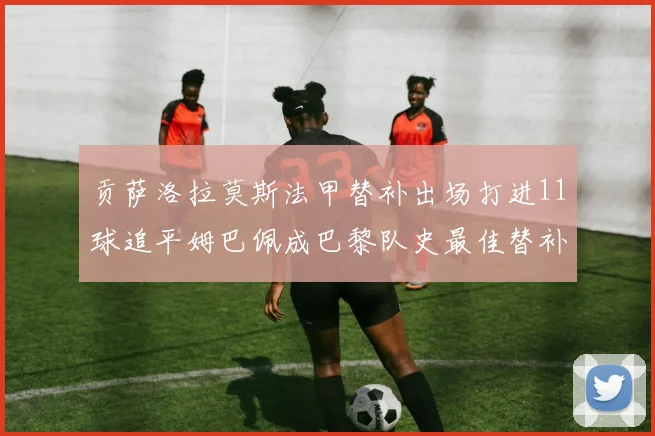 贡萨洛拉莫斯法甲替补出场打进11球追平姆巴佩成巴黎队史最佳替补射手