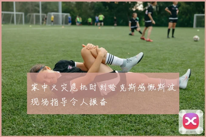 家中火灾危机时刻哈克斯感慨斯波现场指导令人振奋