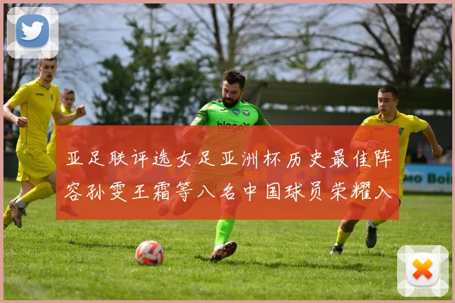 亚足联评选女足亚洲杯历史最佳阵容孙雯王霜等八名中国球员荣耀入选