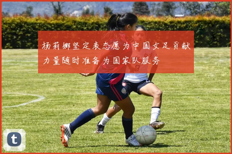 杨莉娜坚定表态愿为中国女足贡献力量随时准备为国家队服务