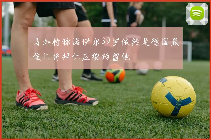 马加特称诺伊尔39岁依然是德国最佳门将拜仁应续约留他