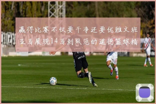 赢得比赛不仅要干净还要优雅文班亚马展现14马刺风范的道德篮球精神