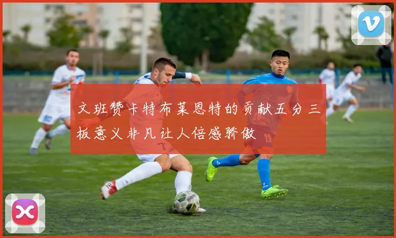 文班赞卡特布莱恩特的贡献五分三板意义非凡让人倍感骄傲