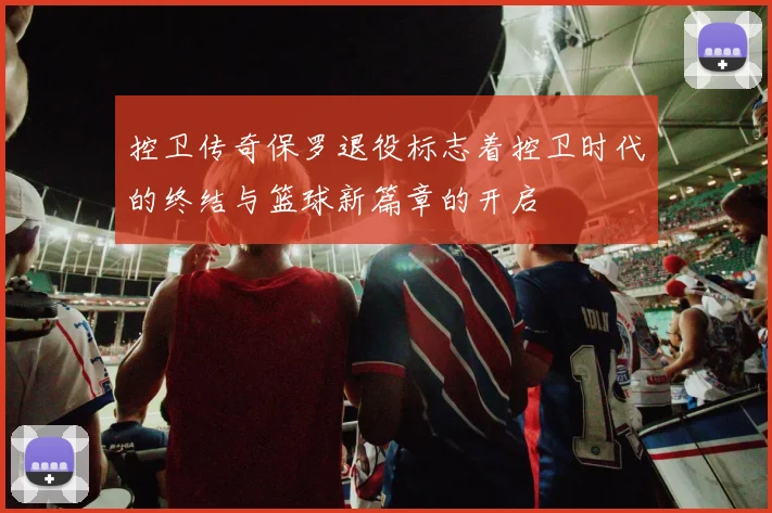 控卫传奇保罗退役标志着控卫时代的终结与篮球新篇章的开启