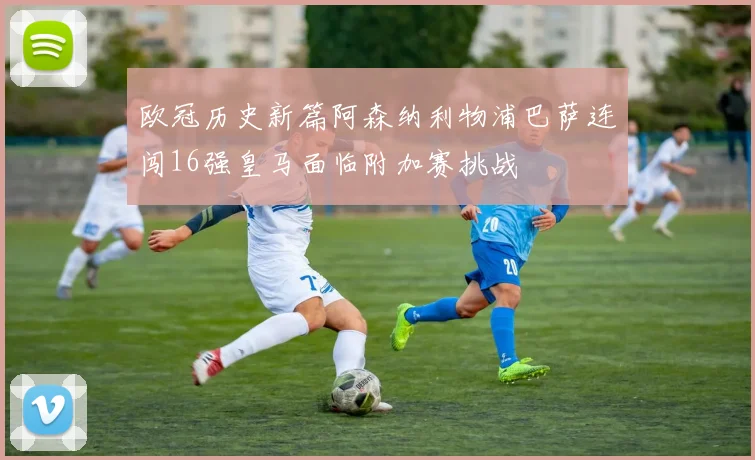 欧冠历史新篇阿森纳利物浦巴萨连闯16强皇马面临附加赛挑战