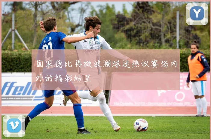 国家德比再掀波澜球迷热议赛场内外的精彩纷呈