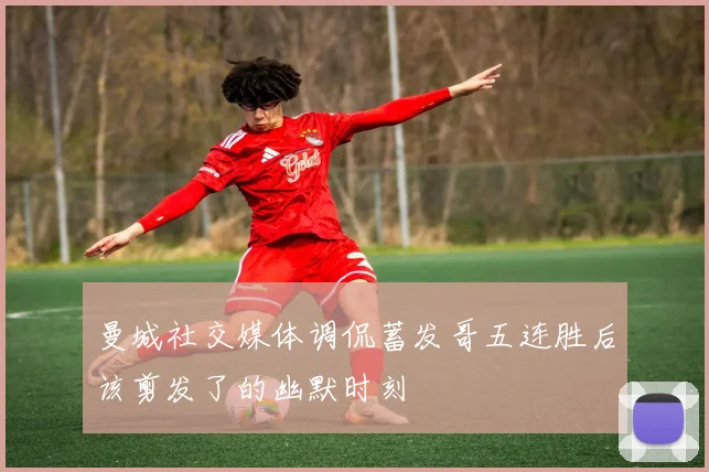 曼城社交媒体调侃蓄发哥五连胜后该剪发了的幽默时刻