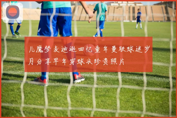 儿魔梦麦迪逊回忆童年曼联球迷岁月分享早年穿球衣珍贵照片