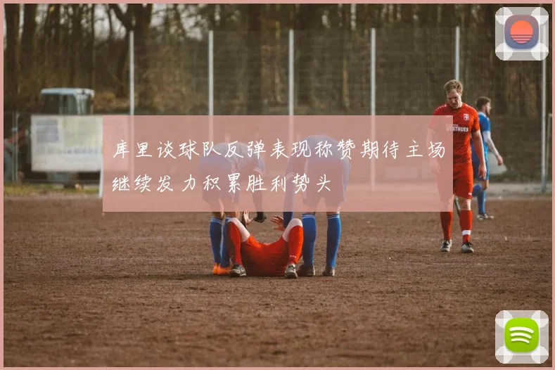 库里谈球队反弹表现称赞期待主场继续发力积累胜利势头