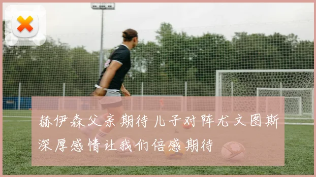 赫伊森父亲期待儿子对阵尤文图斯深厚感情让我们倍感期待