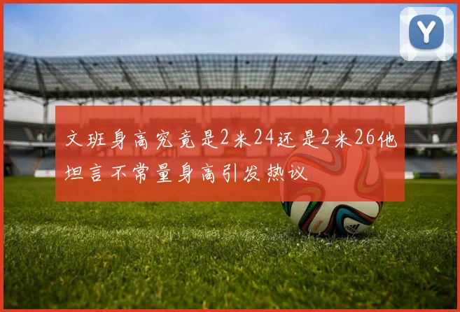文班身高究竟是2米24还是2米26他坦言不常量身高引发热议