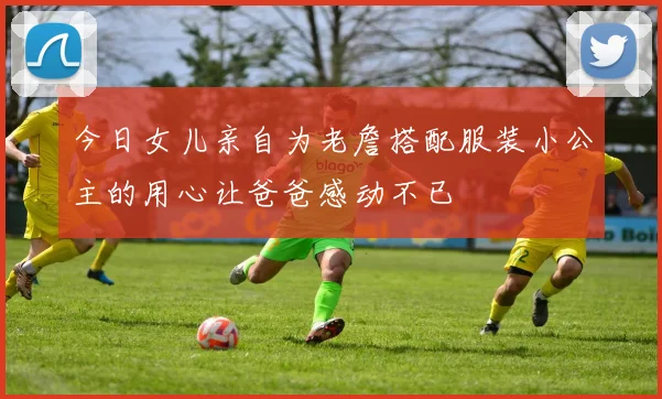 今日女儿亲自为老詹搭配服装小公主的用心让爸爸感动不已
