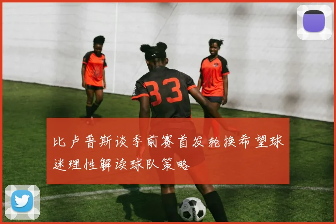 比卢普斯谈季前赛首发轮换希望球迷理性解读球队策略