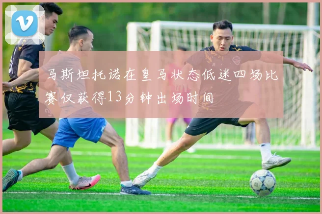 马斯坦托诺在皇马状态低迷四场比赛仅获得13分钟出场时间