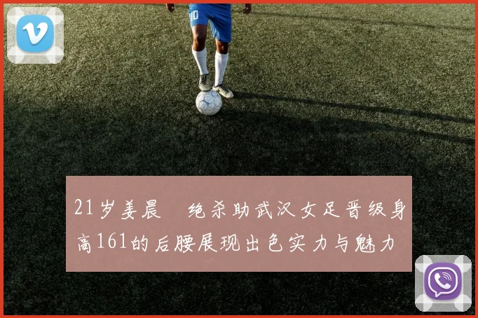 21岁姜晨璟绝杀助武汉女足晋级身高161的后腰展现出色实力与魅力