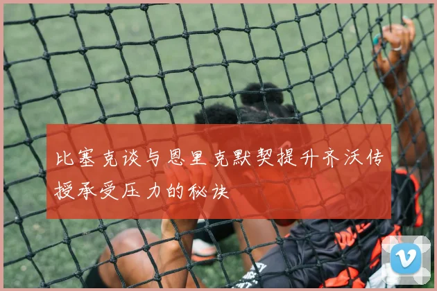 比塞克谈与恩里克默契提升齐沃传授承受压力的秘诀