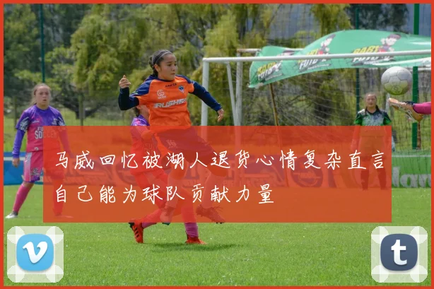 马威回忆被湖人退货心情复杂直言自己能为球队贡献力量