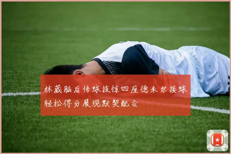 林葳脑后传球技惊四座德米尔接球轻松得分展现默契配合