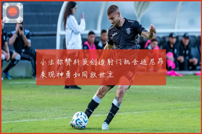 小法称赞科莫创造射门机会迈尼昂表现神勇如同救世主