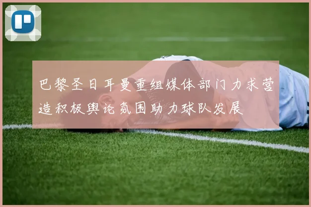 巴黎圣日耳曼重组媒体部门力求营造积极舆论氛围助力球队发展