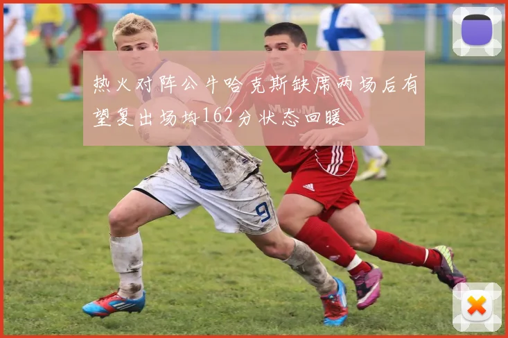 热火对阵公牛哈克斯缺席两场后有望复出场均162分状态回暖
