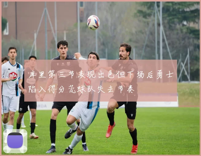 库里第三节表现出色但下场后勇士陷入得分荒球队失去节奏