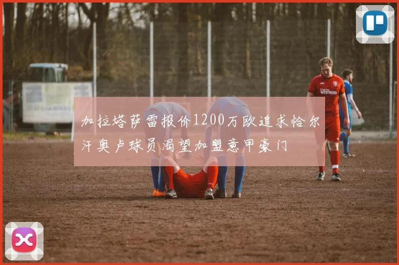 加拉塔萨雷报价1200万欧追求恰尔汗奥卢球员渴望加盟意甲豪门