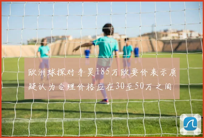 欧洲球探对李昊185万欧要价表示质疑认为合理价格应在30至50万之间
