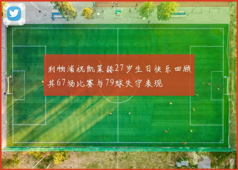 利物浦祝凯莱赫27岁生日快乐回顾其67场比赛与79球失守表现