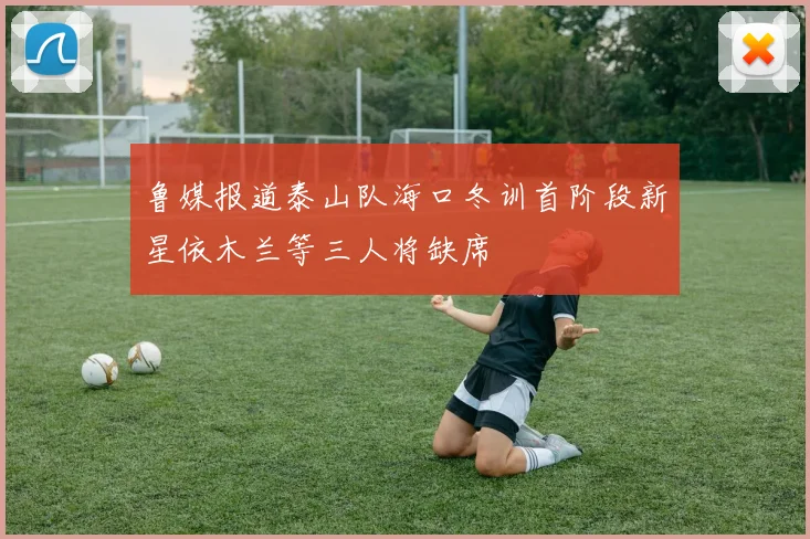 鲁媒报道泰山队海口冬训首阶段新星依木兰等三人将缺席