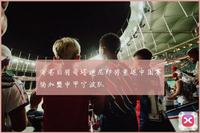 海港旧将奇塔迪尼即将重返中国赛场加盟中甲宁波队