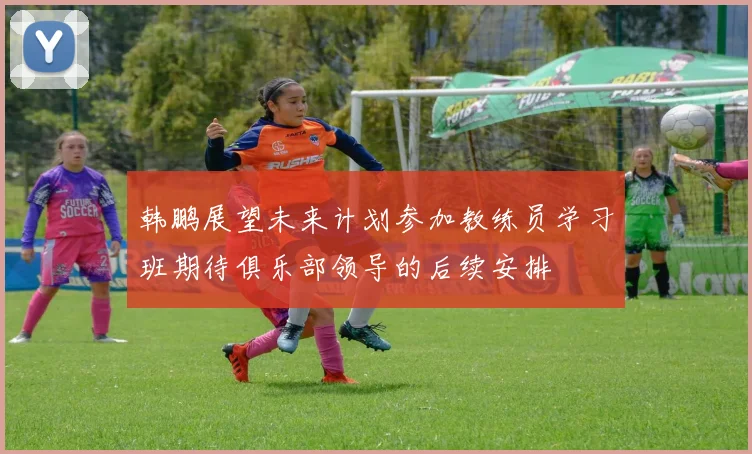 韩鹏展望未来计划参加教练员学习班期待俱乐部领导的后续安排