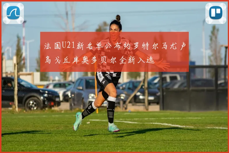 法国U21新名单公布约罗特尔马尤卢乌戈丘库奥多贝尔全新入选