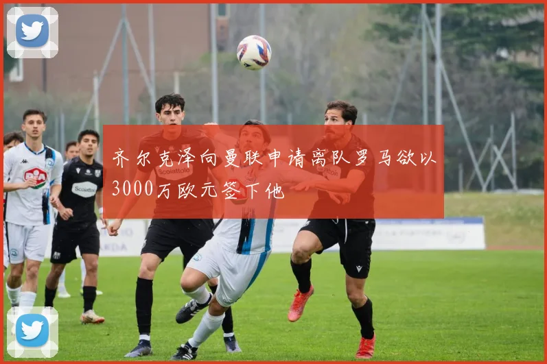 齐尔克泽向曼联申请离队罗马欲以3000万欧元签下他