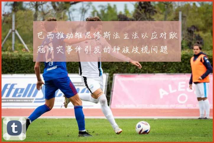 巴西推动维尼修斯法立法以应对欧冠冲突事件引发的种族歧视问题
