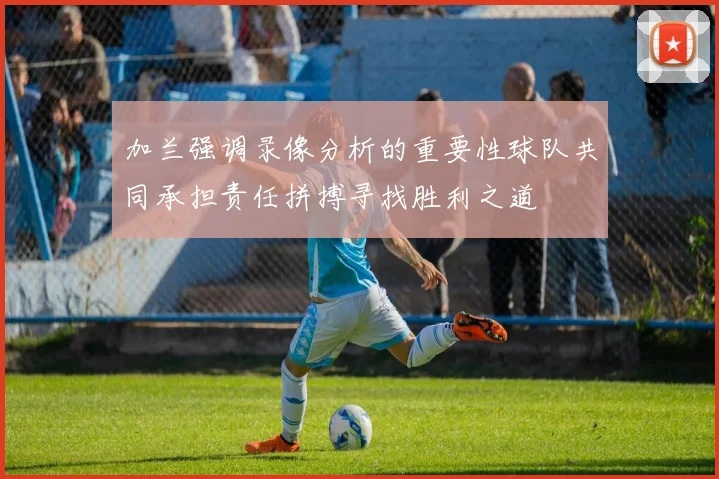 加兰强调录像分析的重要性球队共同承担责任拼搏寻找胜利之道