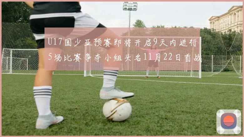 U17国少亚预赛即将开启9天内进行5场比赛争夺小组头名11月22日首战巴林