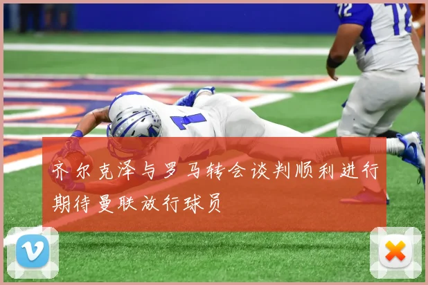 齐尔克泽与罗马转会谈判顺利进行期待曼联放行球员