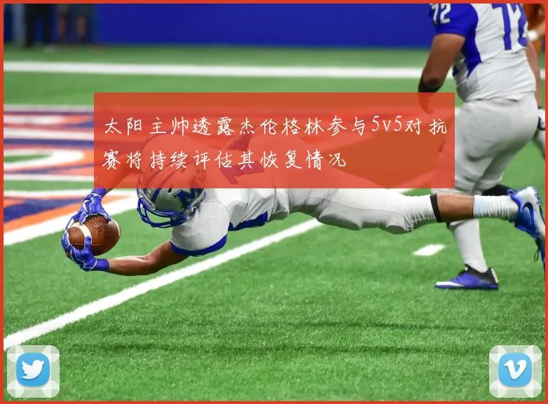 太阳主帅透露杰伦格林参与5v5对抗赛将持续评估其恢复情况