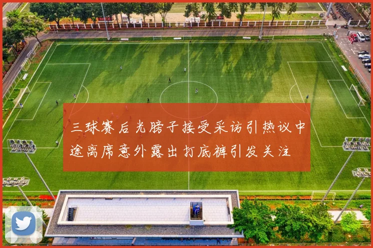 三球赛后光膀子接受采访引热议中途离席意外露出打底裤引发关注