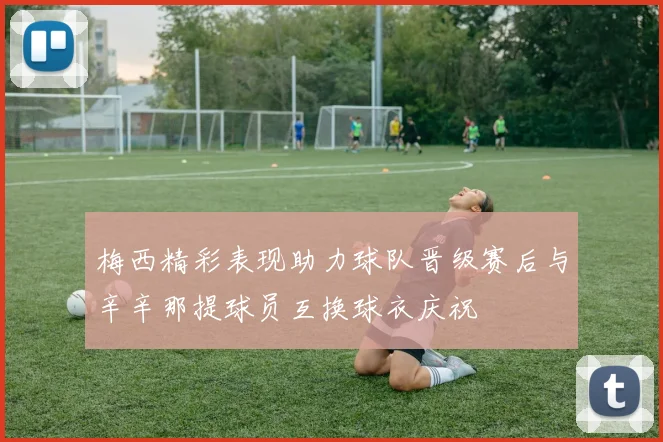 梅西精彩表现助力球队晋级赛后与辛辛那提球员互换球衣庆祝