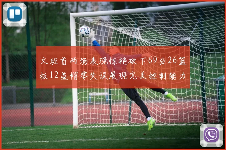 文班首两场表现惊艳砍下69分26篮板12盖帽零失误展现完美控制能力